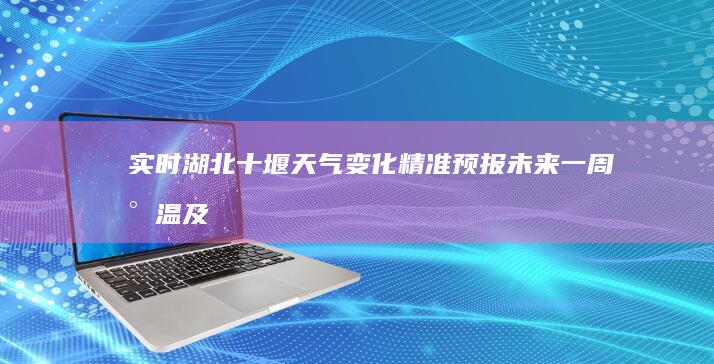 实时湖北十堰天气变化：精准预报未来一周气温及降水